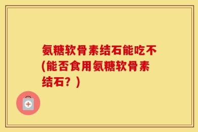 氨糖软骨素结石能吃不(能否食用氨糖软骨素结石？)