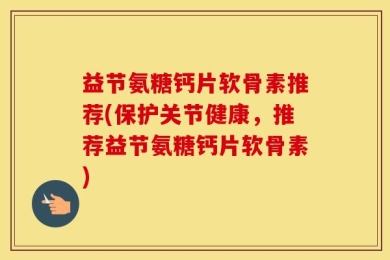 益节氨糖钙片软骨素推荐(保护关节健康，推荐益节氨糖钙片软骨素)