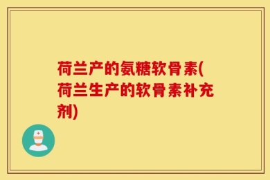 荷兰产的氨糖软骨素(荷兰生产的软骨素补充剂)