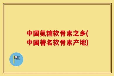 中国氨糖软骨素之乡(中国著名软骨素产地)