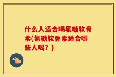 什么人适合喝氨糖软骨素(氨糖软骨素适合哪些人喝？)