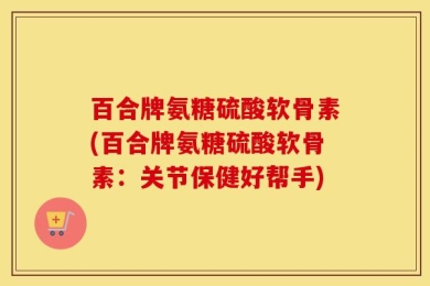百合牌氨糖硫酸软骨素(百合牌氨糖硫酸软骨素：关节保健好帮手)