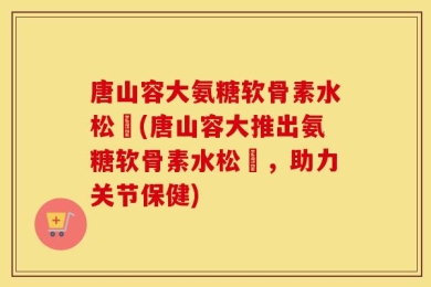 唐山容大氨糖软骨素水松傆(唐山容大推出氨糖软骨素水松傆，助力关节保健)