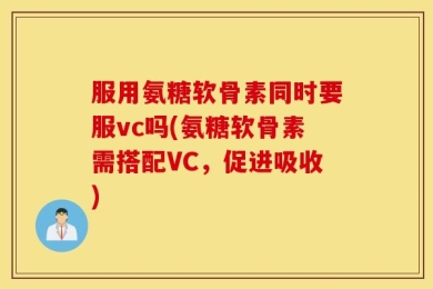 服用氨糖软骨素同时要服vc吗(氨糖软骨素需搭配VC，促进吸收)