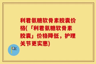 利君氨糖软骨素胶囊价格(「利君氨糖软骨素胶囊」价格降低，护理关节更实惠)
