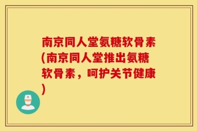 南京同人堂氨糖软骨素(南京同人堂推出氨糖软骨素，呵护关节健康)
