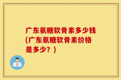 广东氨糖软骨素多少钱(广东氨糖软骨素价格是多少？)