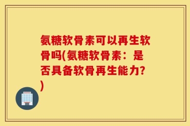 氨糖软骨素可以再生软骨吗(氨糖软骨素：是否具备软骨再生能力？)