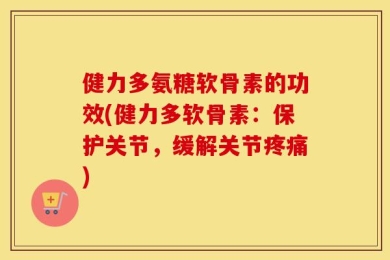 健力多氨糖软骨素的功效(健力多软骨素：保护关节，缓解关节疼痛)