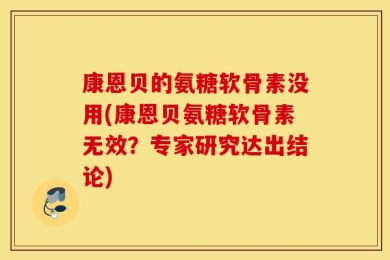 康恩贝的氨糖软骨素没用(康恩贝氨糖软骨素无效？专家研究达出结论)
