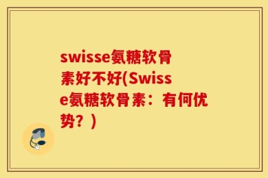 swisse氨糖软骨素好不好(Swisse氨糖软骨素：有何优势？)