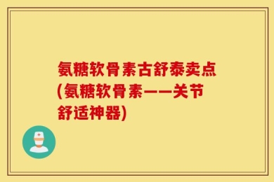 氨糖软骨素古舒泰卖点(氨糖软骨素——关节舒适神器)