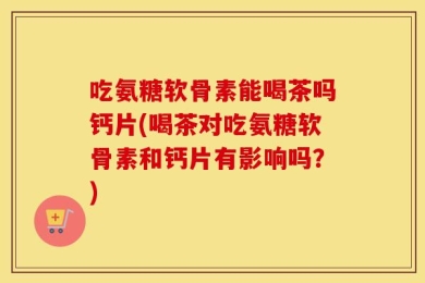 吃氨糖软骨素能喝茶吗钙片(喝茶对吃氨糖软骨素和钙片有影响吗？)