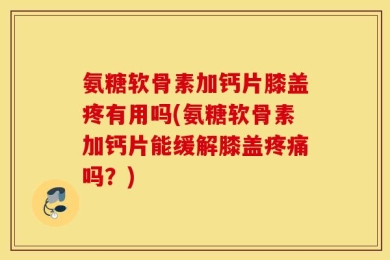 氨糖软骨素加钙片膝盖疼有用吗(氨糖软骨素加钙片能缓解膝盖疼痛吗？)