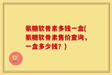 氨糖软骨素多钱一盒(氨糖软骨素售价查询，一盒多少钱？)