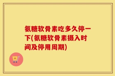 氨糖软骨素吃多久停一下(氨糖软骨素摄入时间及停用周期)
