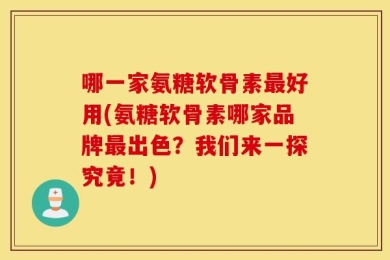 哪一家氨糖软骨素最好用(氨糖软骨素哪家品牌最出色？我们来一探究竟！)