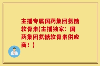 主播专属国药集团氨糖软骨素(主播独家：国药集团氨糖软骨素供应商！)