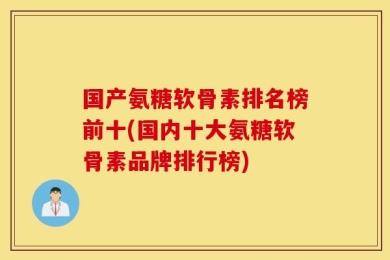 国产氨糖软骨素排名榜前十(国内十大氨糖软骨素品牌排行榜)