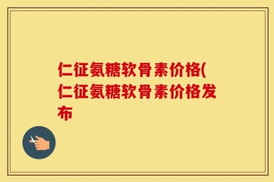 仁征氨糖软骨素价格(仁征氨糖软骨素价格发布