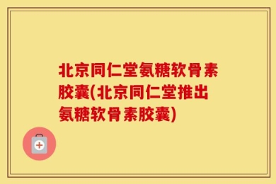 北京同仁堂氨糖软骨素胶囊(北京同仁堂推出氨糖软骨素胶囊)