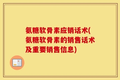 氨糖软骨素应销话术(氨糖软骨素的销售话术及重要销售信息)