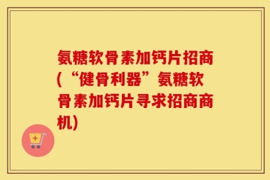 氨糖软骨素加钙片招商(“健骨利器”氨糖软骨素加钙片寻求招商商机)