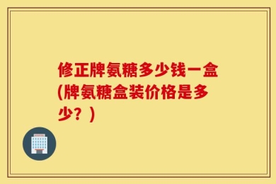 修正牌氨糖多少钱一盒(牌氨糖盒装价格是多少？)