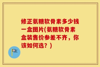 修正氨糖软骨素多少钱一盒图片(氨糖软骨素盒装售价参差不齐，你该如何选？)