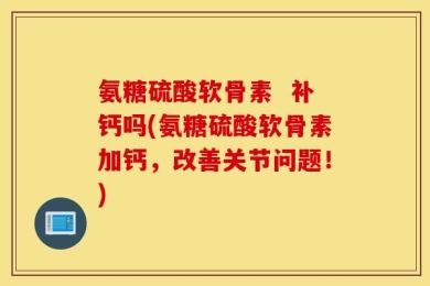 氨糖硫酸软骨素  补钙吗(氨糖硫酸软骨素加钙，改善关节问题！)