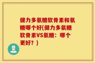健力多氨糖软骨素和氨糖哪个好(健力多氨糖软骨素VS氨糖：哪个更好？)