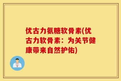 优古力氨糖软骨素(优古力软骨素：为关节健康带来自然护佑)