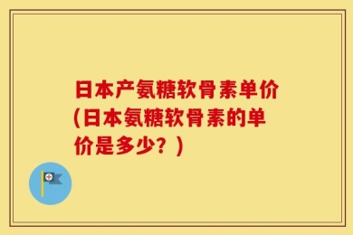 日本产氨糖软骨素单价(日本氨糖软骨素的单价是多少？)