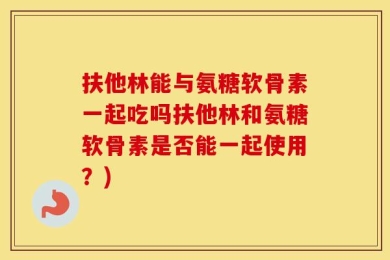 扶他林能与氨糖软骨素一起吃吗扶他林和氨糖软骨素是否能一起使用？)