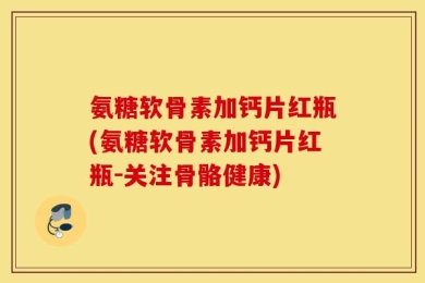 氨糖软骨素加钙片红瓶(氨糖软骨素加钙片红瓶-关注骨骼健康)