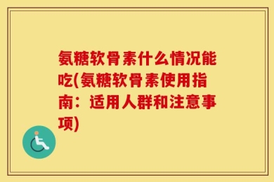 氨糖软骨素什么情况能吃(氨糖软骨素使用指南：适用人群和注意事项)