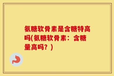 氨糖软骨素是含糖特高吗(氨糖软骨素：含糖量高吗？)