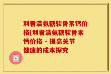 利君清氨糖软骨素钙价格(利君清氨糖软骨素钙价格 - 提高关节健康的成本探究