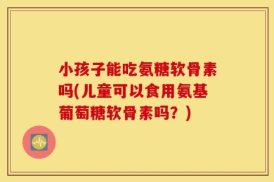 小孩子能吃氨糖软骨素吗(儿童可以食用氨基葡萄糖软骨素吗？)