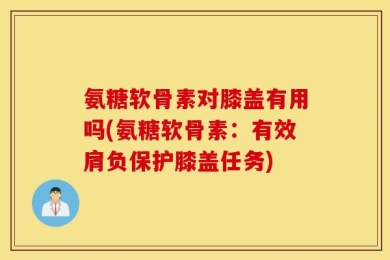 氨糖软骨素对膝盖有用吗(氨糖软骨素：有效肩负保护膝盖任务)