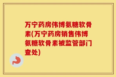 万宁药房伟博氨糖软骨素(万宁药房销售伟博氨糖软骨素被监管部门查处)