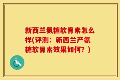 新西兰氨糖软骨素怎么样(评测：新西兰产氨糖软骨素效果如何？)