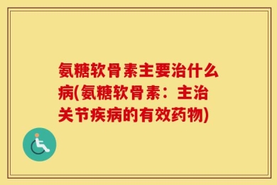 氨糖软骨素主要治什么病(氨糖软骨素：主治关节疾病的有效药物)