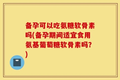 备孕可以吃氨糖软骨素吗(备孕期间适宜食用氨基葡萄糖软骨素吗？)