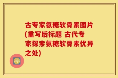 古专家氨糖软骨素图片(重写后标题 古代专家探索氨糖软骨素优异之处)