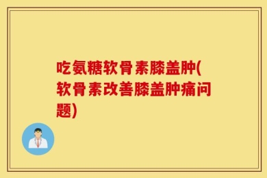 吃氨糖软骨素膝盖肿(软骨素改善膝盖肿痛问题)