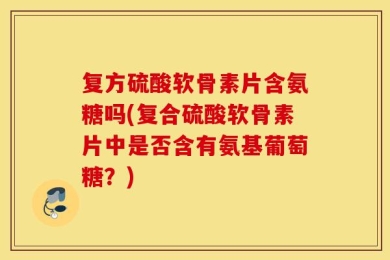 复方硫酸软骨素片含氨糖吗(复合硫酸软骨素片中是否含有氨基葡萄糖？)