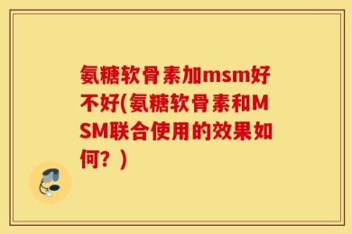 氨糖软骨素加msm好不好(氨糖软骨素和MSM联合使用的效果如何？)