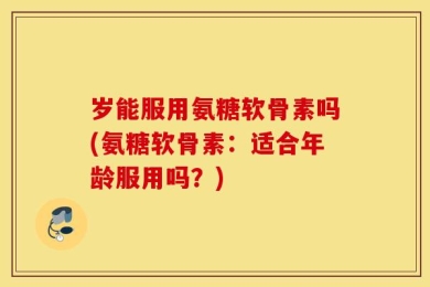 岁能服用氨糖软骨素吗(氨糖软骨素：适合年龄服用吗？)