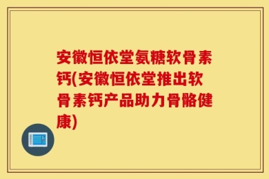 安徽恒依堂氨糖软骨素钙(安徽恒依堂推出软骨素钙产品助力骨骼健康)